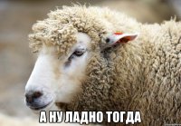  а ну ладно тогда