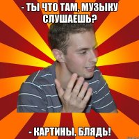 - ты что там, музыку слушаешь? - картины, блядь!