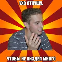 ухо откушу, чтобы не пиздел много