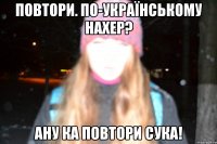 ПОВТОРИ. ПО-УКРАЇНСЬКОМУ НАХЕР? АНУ КА ПОВТОРИ СУКА!