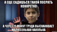 А еще садишься такой посрать конкретно а через 15 минут труда выскакивает малюсенькая какулька