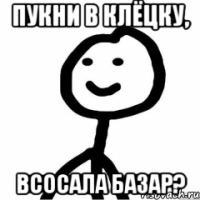 пукни в клёцку, всосала базар?