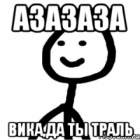 Азазаза Вика,да ты траль