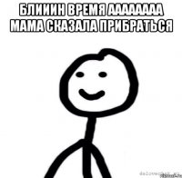 Блииин время аааааааа мама сказала прибраться 