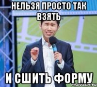 Нельзя просто так взять И сшить форму