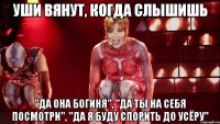 уши вянут, когда слышишь "да она богиня", "да ты на себя посмотри", "да я буду спорить до усёру"