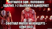 фоткался сам - половину удалил, 1-2 выложил в интернет сфоткал милен на концерте - слил все!