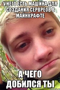 у него есть машина для создания сервреов в майнкрафте а чего добился ты