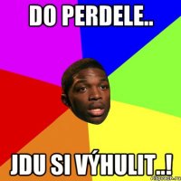 do perdele.. jdu si výhulit..!