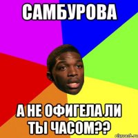 самбУрова а не офигела ли ты часом??