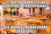 ггг, Кактька дивись! куда, Галя? та ось сюди но дивись ого, як ригаэ, немов Пилип город гораэ)