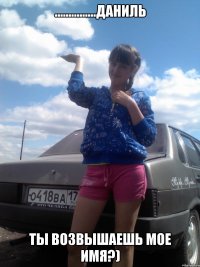 ...............даниль ТЫ ВОЗВЫШАЕШЬ МОЕ ИМЯ?)