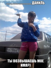 ................. ................. Даниль ТЫ ВОЗВЫШАЕШЬ МОЕ ИМЯ?)