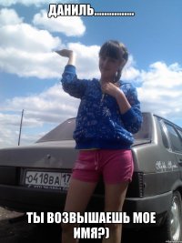 Даниль................ ТЫ ВОЗВЫШАЕШЬ МОЕ ИМЯ?)