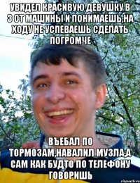 Увидел красивую девушку в 3 от машины и понимаешь,на ходу не успеваешь сделать погромче Въебал по тормозам,навалил музла,а сам как будто по телефону говоришь