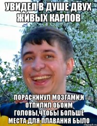 Увидел в душе двух живых карпов Пораскинул мозгами,и отпилил обоим головы,чтобы больше места для плавания было