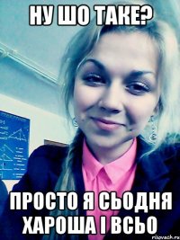 ну шо таке? просто я сьодня хароша і всьо
