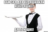 Вам зал для курящих или некурящих? Дя пьющих!