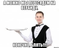 а можно мы пересядем на веранду, Конечно, блять!!!