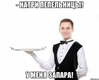 - Натри пепельницы! У меня запара!