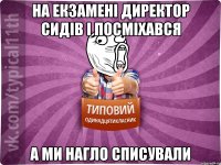 на екзамені директор сидів і посміхався а ми нагло списували