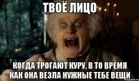 Твоё лицо когда трогают куру, в то время как она везла нужные тебе вещи