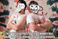  Тиле тиле))0 Трале вале)00 мамку мы тваю ипале))0))0000азазазаза)0)00наль