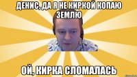 Денис, да я не киркой копаю землю Ой, кирка сломалась