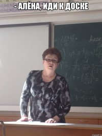 - алёна, иди к доске 