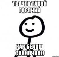 ты что такой горячий как беляш свинячий))