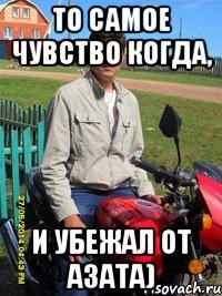 то самое чувство когда, и убежал от азата)