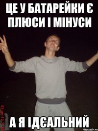 це у батарейки є плюси і мінуси а я ідєальний