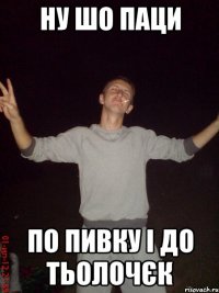 ну шо паци по пивку і до тьолочєк