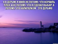 А в дерьме я живу не потому, что Израиль плох, и не потому, что я сделал выбор. А потому, что Капитализм - это дерьмо. 