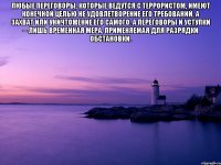 Любые переговоры, которые ведутся с террористом, имеют конечной целью не удовлетворение его требований, а захват или уничтожение его самого. А переговоры и уступки -- лишь временная мера, применяемая для разрядки обстановки. 