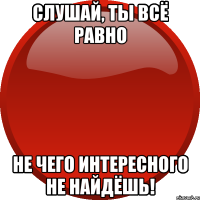 СЛУШАЙ, ТЫ ВСЁ РАВНО НЕ ЧЕГО ИНТЕРЕСНОГО НЕ НАЙДЁШЬ!