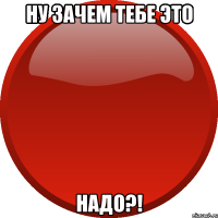 НУ ЗАЧЕМ ТЕБЕ ЭТО НАДО?!