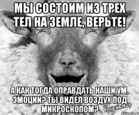 Мы состоим из трех тел на земле, верьте! А как тогда оправдать наши ум, эмоции? Ты видел воздух под микроскопом?