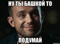 ну ты башкой то подумай