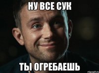 ну все сук ты огребаешь