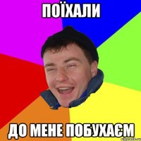 поїхали до мене побухаєм