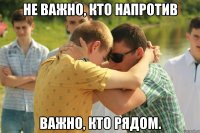 Не важно, кто напротив Важно, кто рядом.