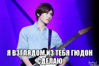  Я взглядом из тебя гюдон сделаю