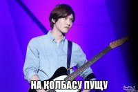  На колбасу пущу