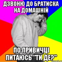 ДЗВОНЮ ДО БРАТИСКА НА ДОМАШНІЙ ПО ПРИВИЧЦІ ПИТАЮСЬ "ТИ ДЕ?"