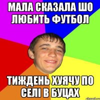 мала сказала шо любить футбол Тиждень хуячу по селі в буцах