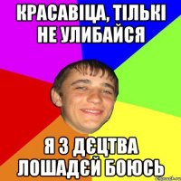 красавіца, тількі не улибайся я з дєцтва лошадєй боюсь