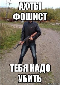АХ ТЫ ФОШИСТ ТЕБЯ НАДО УБИТЬ