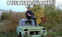 Я тебя убью, ты понял? 