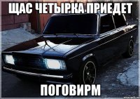 Щас четырка приедет Поговирм